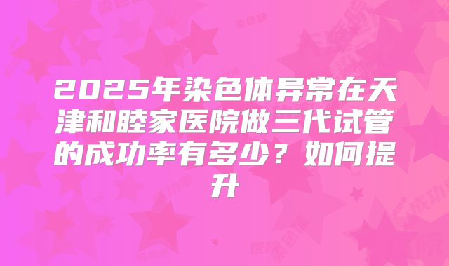 2025年染色体异常在天津和睦家医院做三代试管的成功率有多少?如何提升