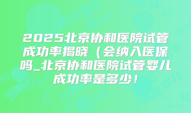 2025北京协和医院试管成功率揭晓（会纳入医保吗_北京协和医院试管婴儿成功率是多少！