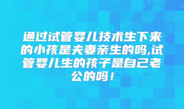 通过试管婴儿技术生下来的小孩是夫妻亲生的吗,试管婴儿生的孩子是自己老公的吗！