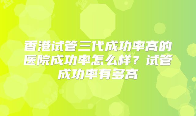 香港试管三代成功率高的医院成功率怎么样?试管成功率有多高
