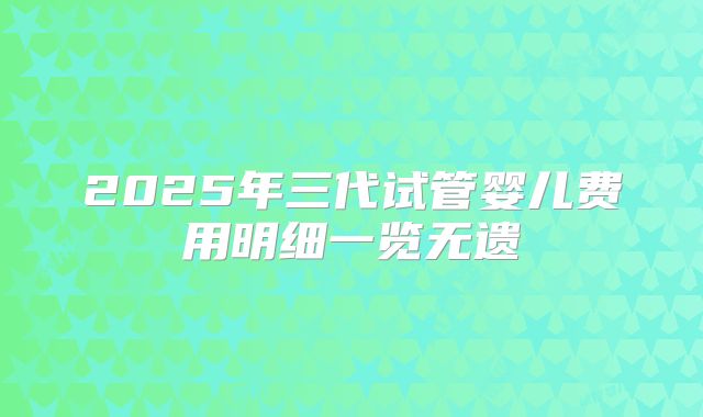 2025年三代试管婴儿费用明细一览无遗