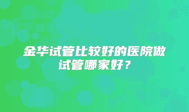 金华试管比较好的医院做试管哪家好？