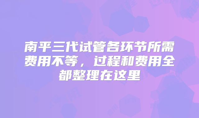 南平三代试管各环节所需费用不等,过程和费用全都整理在这里