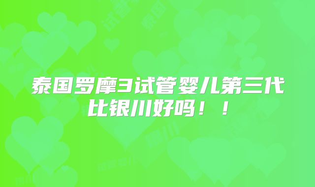 泰国罗摩3试管婴儿第三代比银川好吗！！