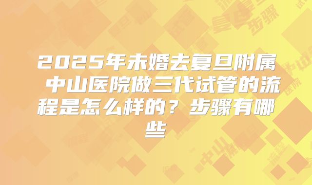 2025年未婚去复旦附属 中山医院做三代试管的流程是怎么样的?步骤有哪些