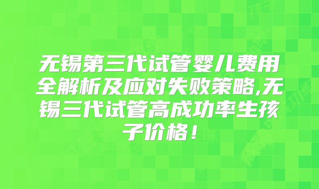 无锡第三代试管婴儿费用全解析及应对失败策略,无锡三代试管高成功率生孩子价格！