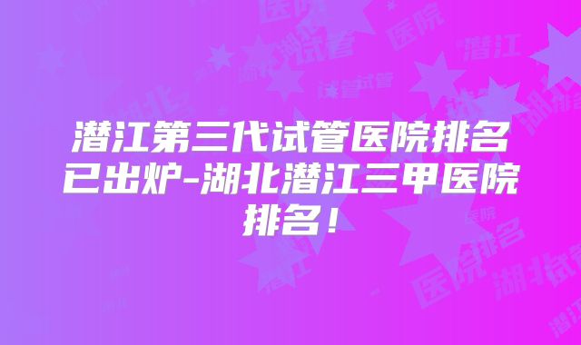 潜江第三代试管医院排名已出炉-湖北潜江三甲医院排名！