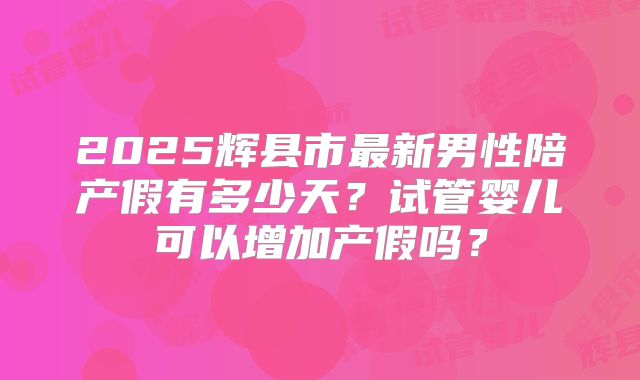2025辉县市最新男性陪产假有多少天？试管婴儿可以增加产假吗？