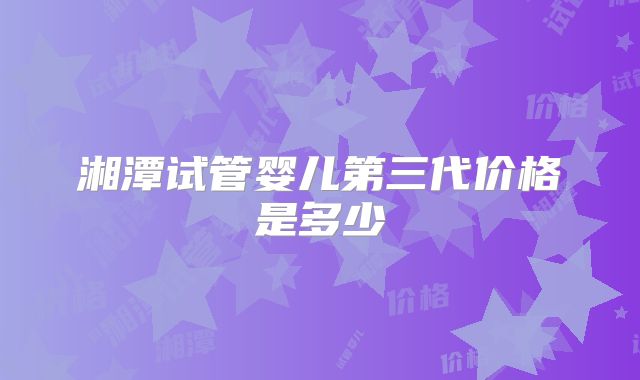 湘潭试管婴儿第三代价格是多少