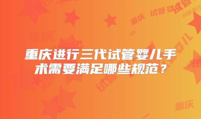 重庆进行三代试管婴儿手术需要满足哪些规范?