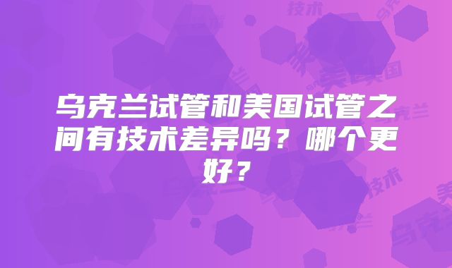 乌克兰试管和美国试管之间有技术差异吗?哪个更好?
