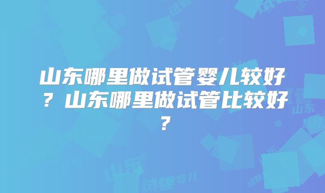 山东哪里做试管婴儿较好？山东哪里做试管比较好？