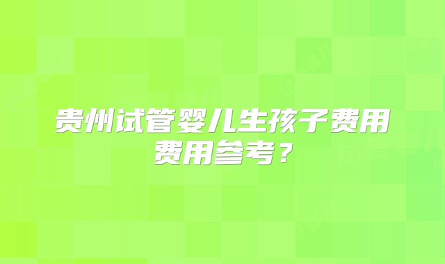 贵州试管婴儿生孩子费用费用参考？