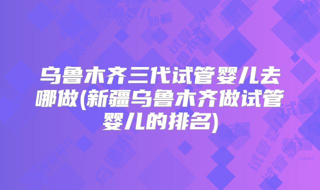 乌鲁木齐三代试管婴儿去哪做(新疆乌鲁木齐做试管婴儿的排名)