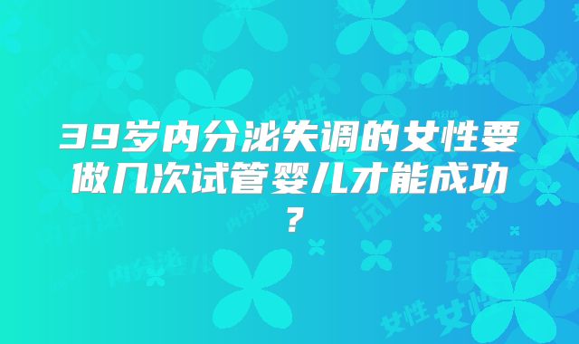 39岁内分泌失调的女性要做几次试管婴儿才能成功？