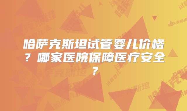 哈萨克斯坦试管婴儿价格?哪家医院保障医疗安全?