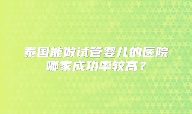 泰国能做试管婴儿的医院哪家成功率较高？