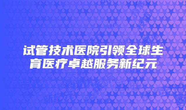试管技术医院引领全球生育医疗卓越服务新纪元