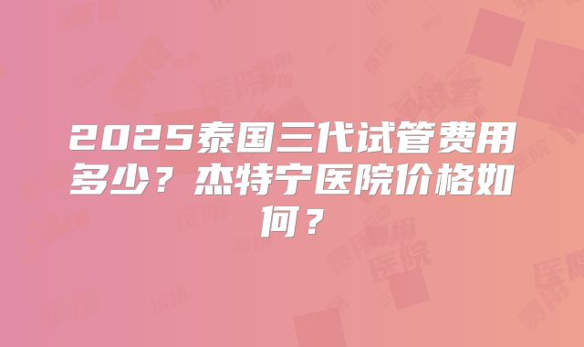 2025泰国三代试管费用多少？杰特宁医院价格如何？