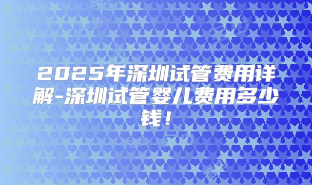2025年深圳试管费用详解-深圳试管婴儿费用多少钱！