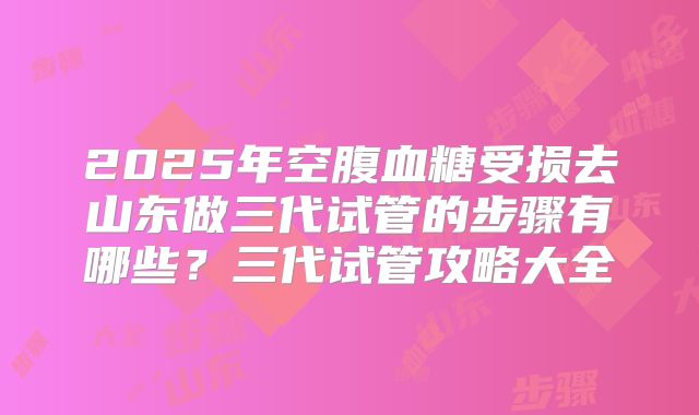 2025年空腹血糖受损去山东做三代试管的步骤有哪些?三代试管攻略大全