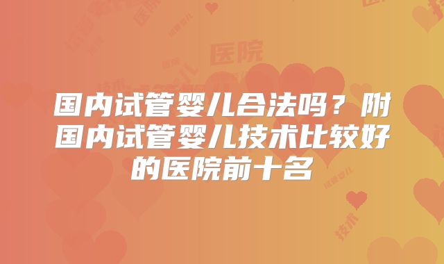 国内试管婴儿合法吗？附国内试管婴儿技术比较好的医院前十名