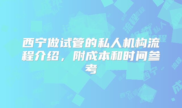 西宁做试管的私人机构流程介绍，附成本和时间参考