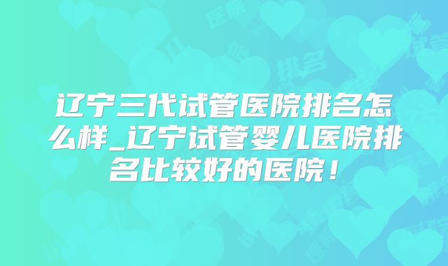 辽宁三代试管医院排名怎么样_辽宁试管婴儿医院排名比较好的医院！