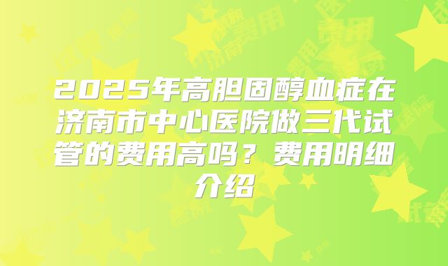 2025年高胆固醇血症在济南市中心医院做三代试管的费用高吗?费用明细介绍