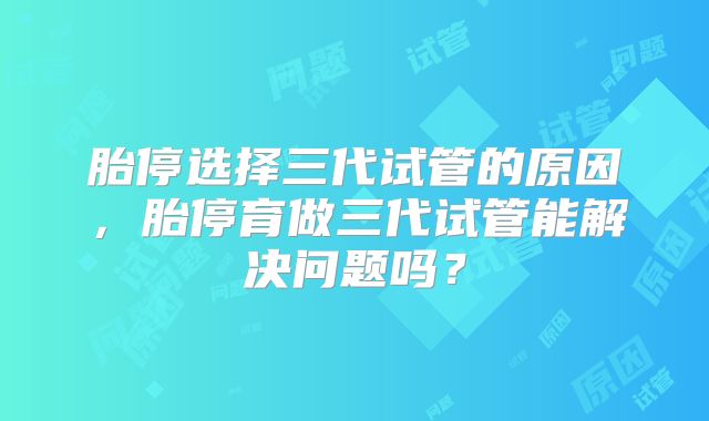 胎停选择三代试管的原因，胎停育做三代试管能解决问题吗？
