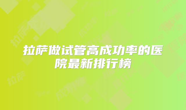拉萨做试管高成功率的医院最新排行榜