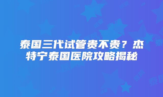 泰国三代试管贵不贵？杰特宁泰国医院攻略揭秘