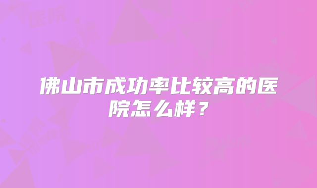 佛山市成功率比较高的医院怎么样?