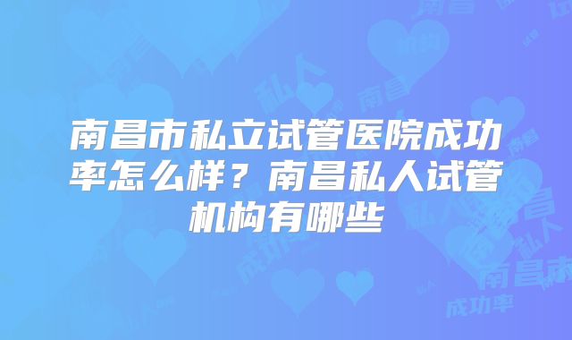 南昌市私立试管医院成功率怎么样?南昌私人试管机构有哪些