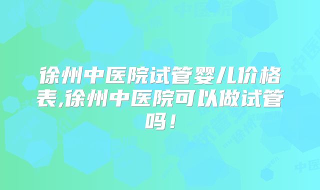 徐州中医院试管婴儿价格表,徐州中医院可以做试管吗！