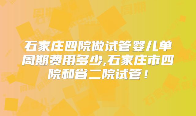 石家庄四院做试管婴儿单周期费用多少,石家庄市四院和省二院试管！