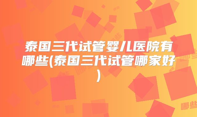 泰国三代试管婴儿医院有哪些(泰国三代试管哪家好)