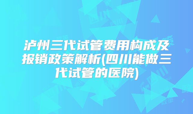 泸州三代试管费用构成及报销政策解析(四川能做三代试管的医院)