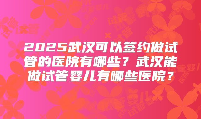 2025武汉可以签约做试管的医院有哪些?武汉能做试管婴儿有哪些医院?