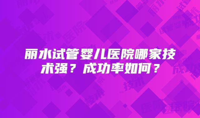 丽水试管婴儿医院哪家技术强？成功率如何？