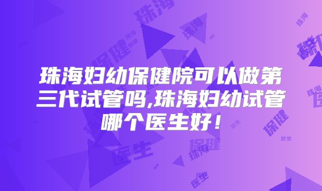 珠海妇幼保健院可以做第三代试管吗,珠海妇幼试管哪个医生好!