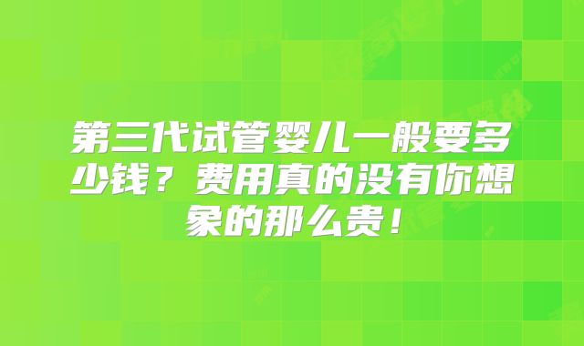第三代试管婴儿一般要多少钱？费用真的没有你想象的那么贵！