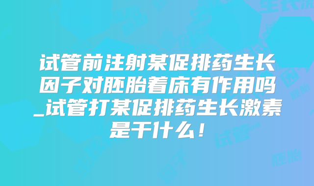 试管前注射某促排药生长因子对胚胎着床有作用吗_试管打某促排药生长激素是干什么！