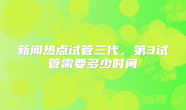 新闻热点试管三代，第3试管需要多少时间
