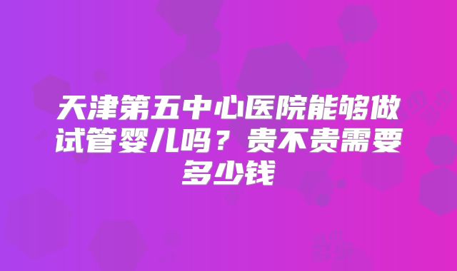 天津第五中心医院能够做试管婴儿吗？贵不贵需要多少钱