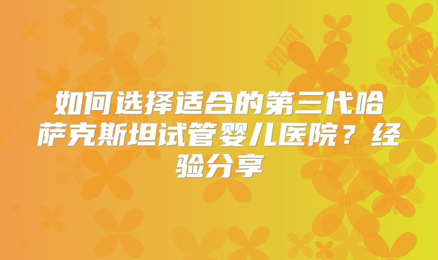 如何选择适合的第三代哈萨克斯坦试管婴儿医院？经验分享
