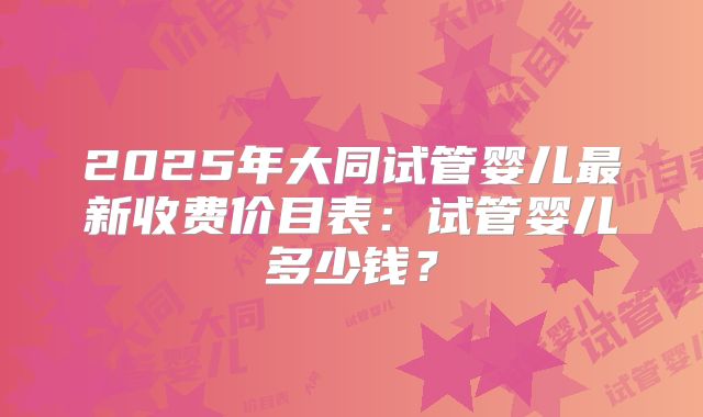 2025年大同试管婴儿最新收费价目表：试管婴儿多少钱？