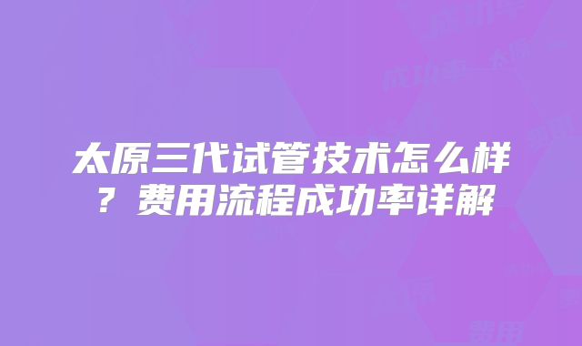 太原三代试管技术怎么样？费用流程成功率详解
