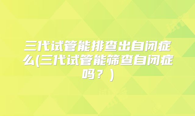 三代试管能排查出自闭症么(三代试管能筛查自闭症吗？)