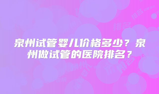 泉州试管婴儿价格多少？泉州做试管的医院排名？